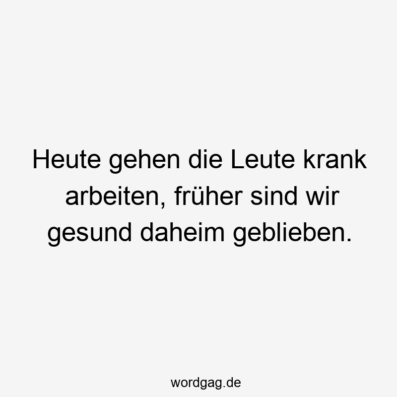 Heute gehen die Leute krank arbeiten, früher sind wir gesund daheim geblieben.