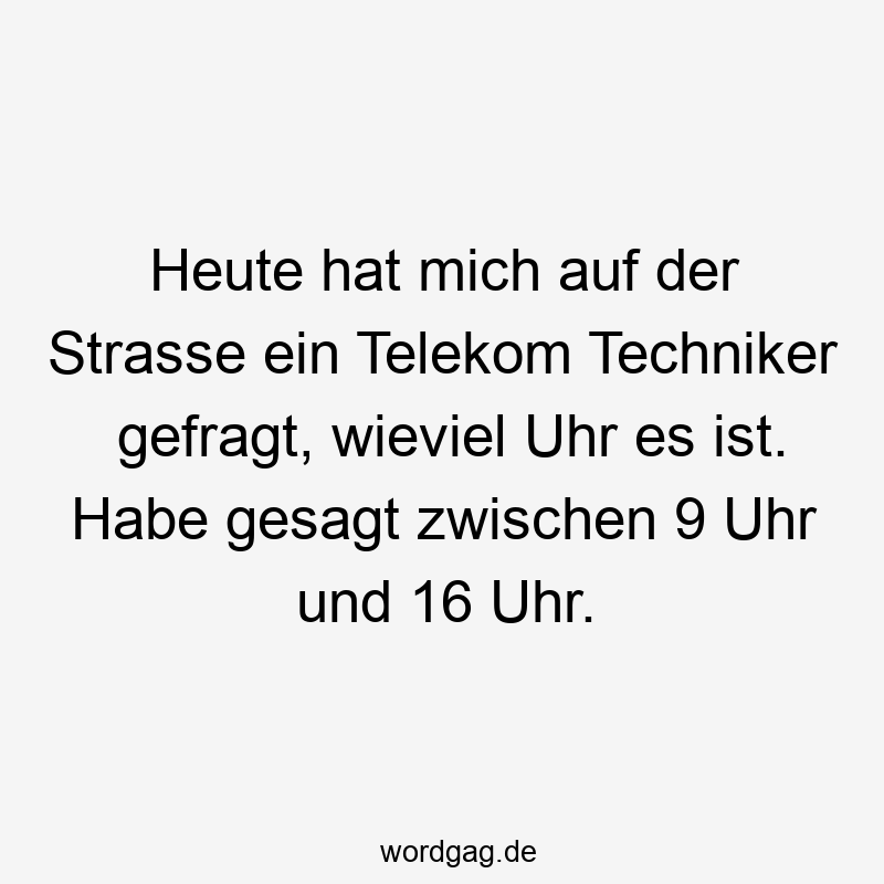 Heute hat mich auf der Strasse ein Telekom Techniker gefragt, wieviel Uhr es ist. Habe gesagt zwischen 9 Uhr und 16 Uhr.