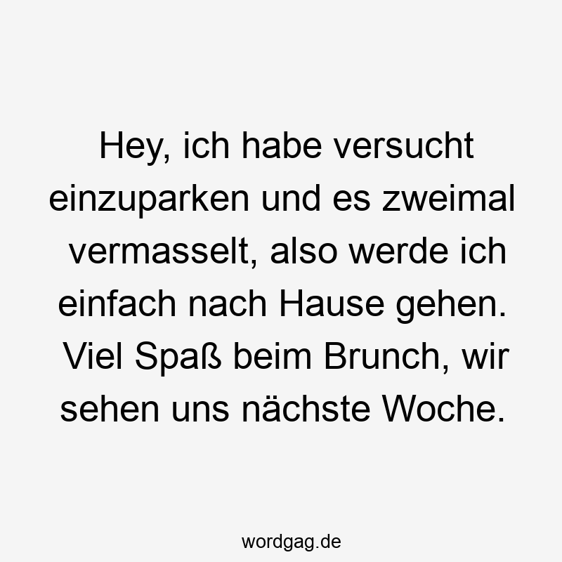 Hey, ich habe versucht einzuparken und es zweimal vermasselt, also werde ich einfach nach Hause gehen. Viel Spaß beim Brunch, wir sehen uns nächste Woche.