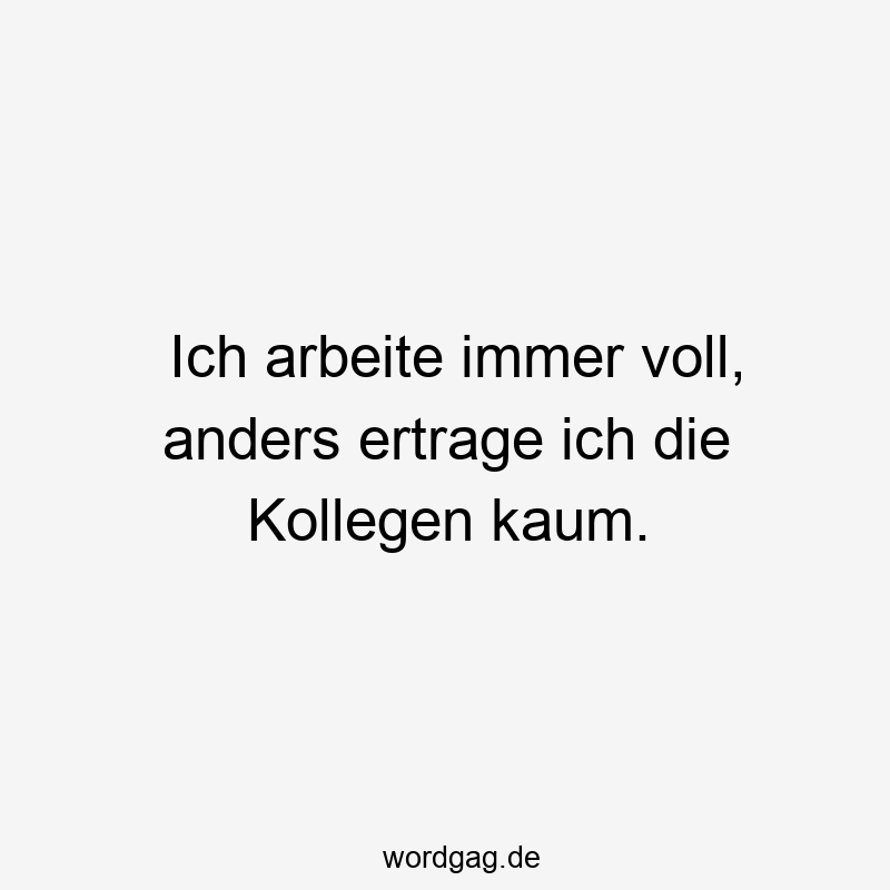 Ich arbeite immer voll, anders ertrage ich die Kollegen kaum.