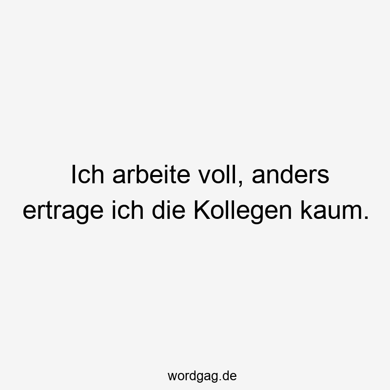 Ich arbeite voll, anders ertrage ich die Kollegen kaum.