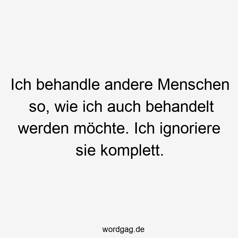 Ich behandle andere Menschen so, wie ich auch behandelt werden möchte. Ich ignoriere sie komplett.