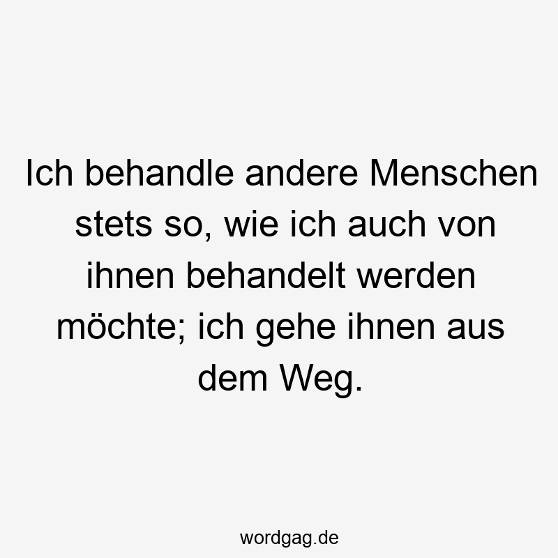 Ich behandle andere Menschen stets so, wie ich auch von ihnen behandelt werden möchte; ich gehe ihnen aus dem Weg.