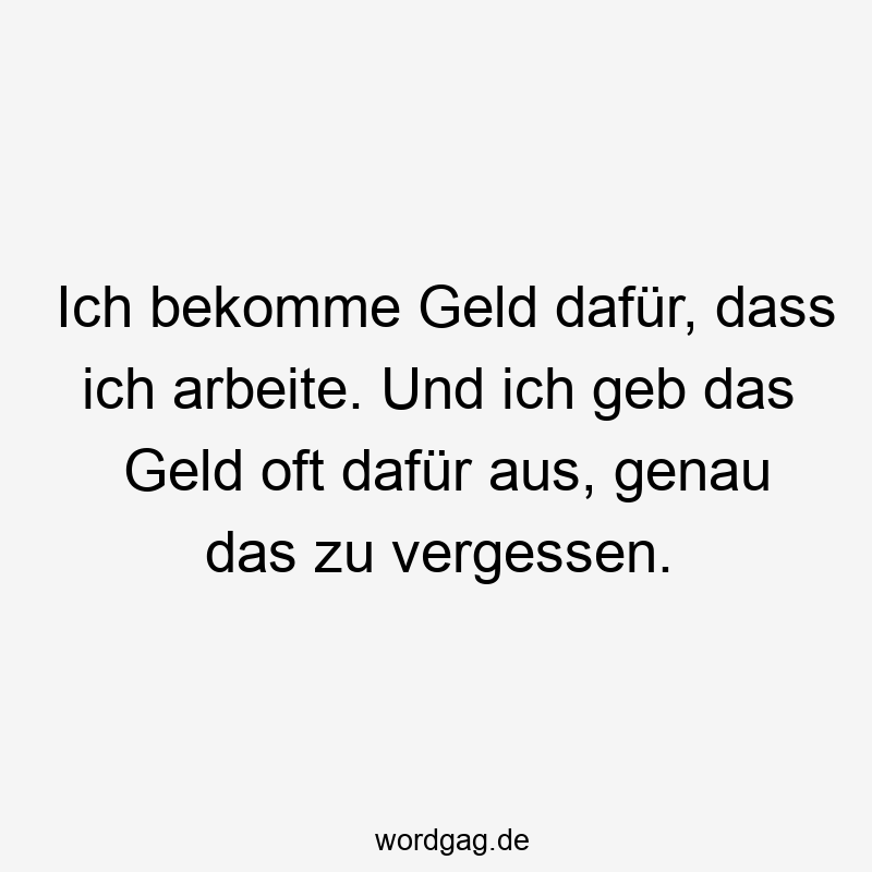 Ich bekomme Geld dafür, dass ich arbeite. Und ich geb das Geld oft dafür aus, genau das zu vergessen.