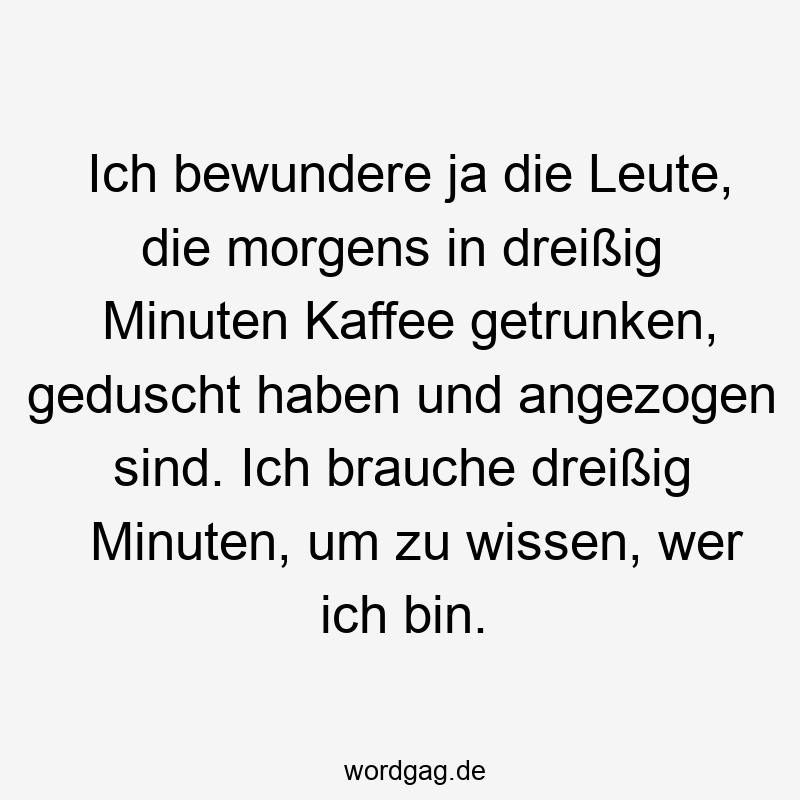 Ich bewundere ja die Leute, die morgens in dreißig Minuten Kaffee getrunken, geduscht haben und angezogen sind. Ich brauche dreißig Minuten, um zu wissen, wer ich bin.