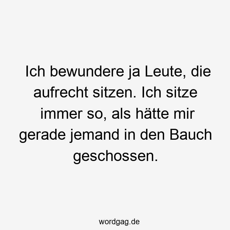 Ich bewundere ja Leute, die aufrecht sitzen. Ich sitze immer so, als hätte mir gerade jemand in den Bauch geschossen.