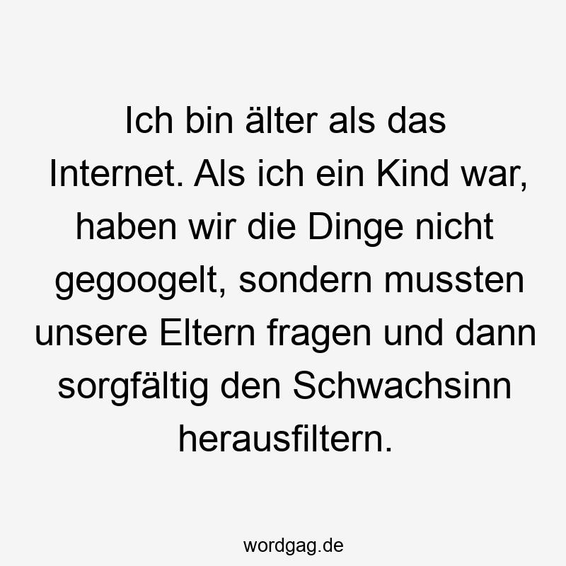 Ich bin älter als das Internet. Als ich ein Kind war, haben wir die Dinge nicht gegoogelt, sondern mussten unsere Eltern fragen und dann sorgfältig den Schwachsinn herausfiltern.
