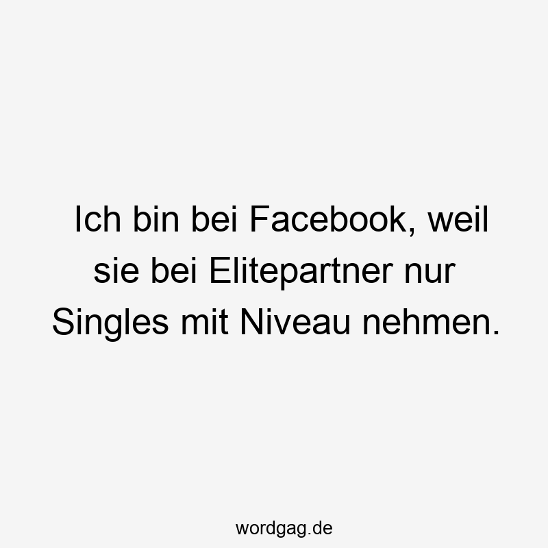 Ich bin bei Facebook, weil sie bei Elitepartner nur Singles mit Niveau nehmen.