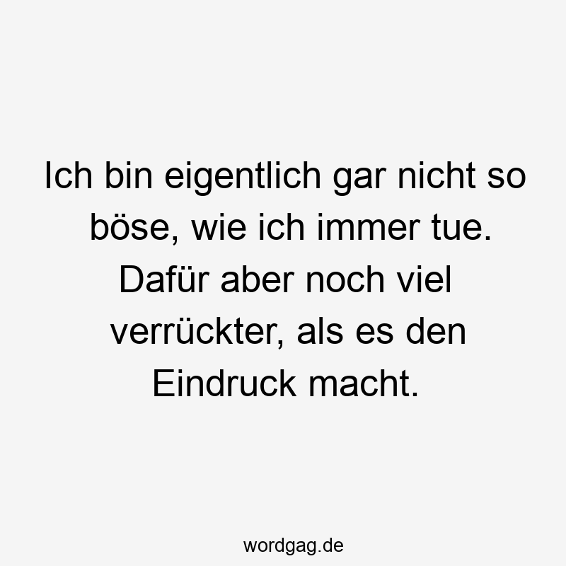 Ich bin eigentlich gar nicht so böse, wie ich immer tue. Dafür aber noch viel verrückter, als es den Eindruck macht.
