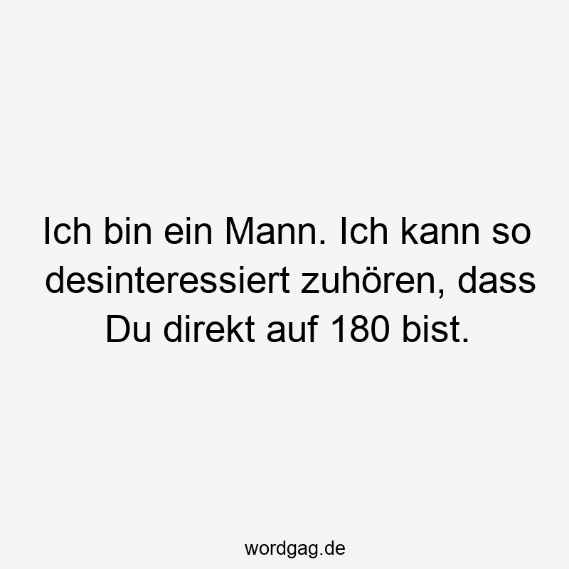 Ich bin ein Mann. Ich kann so desinteressiert zuhören, dass Du direkt auf 180 bist.