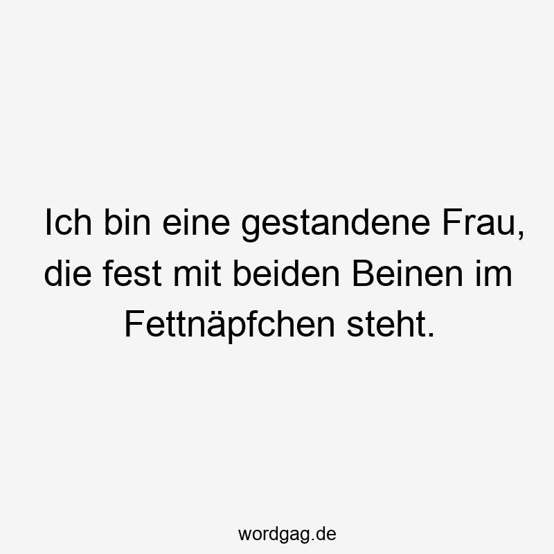 Ich bin eine gestandene Frau, die fest mit beiden Beinen im Fettnäpfchen steht.