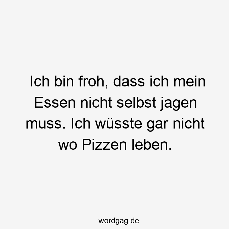 Ich bin froh, dass ich mein Essen nicht selbst jagen muss. Ich wüsste gar nicht wo Pizzen leben.