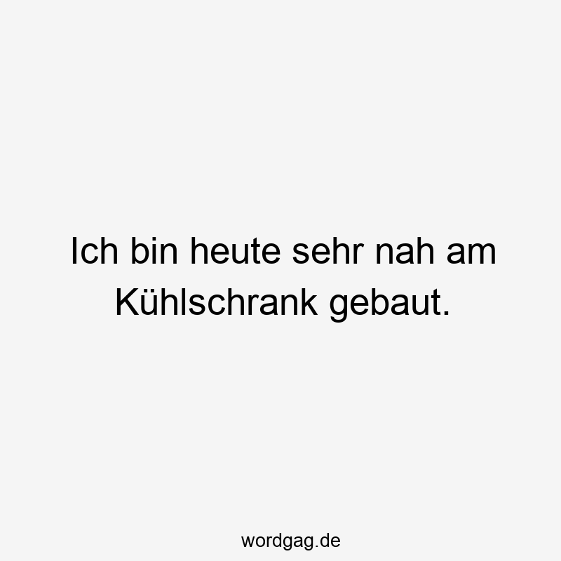 Ich bin heute sehr nah am KĂźhlschrank gebaut.