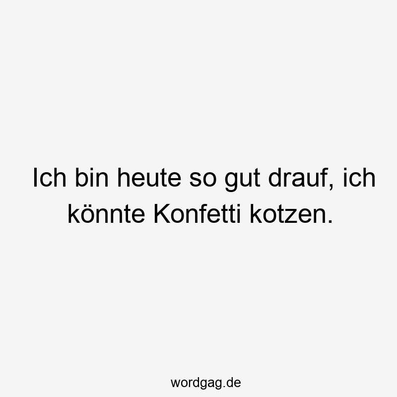 Ich bin heute so gut drauf, ich könnte Konfetti kotzen.