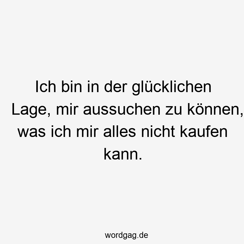 Ich bin in der glücklichen Lage, mir aussuchen zu können, was ich mir alles nicht kaufen kann.