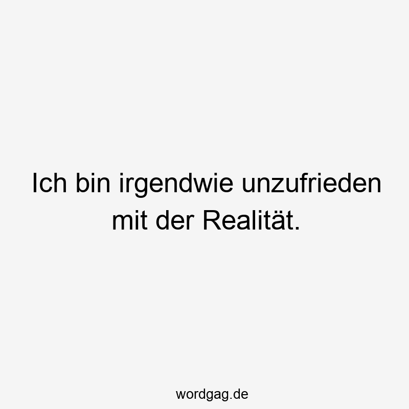 Ich bin irgendwie unzufrieden mit der Realität.
