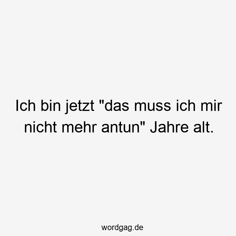 Ich bin jetzt „das muss ich mir nicht mehr antun“ Jahre alt.
