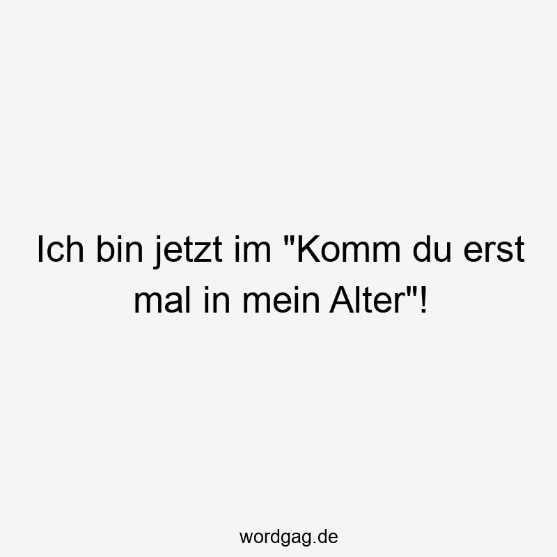 Ich bin jetzt im „Komm du erst mal in mein Alter“!