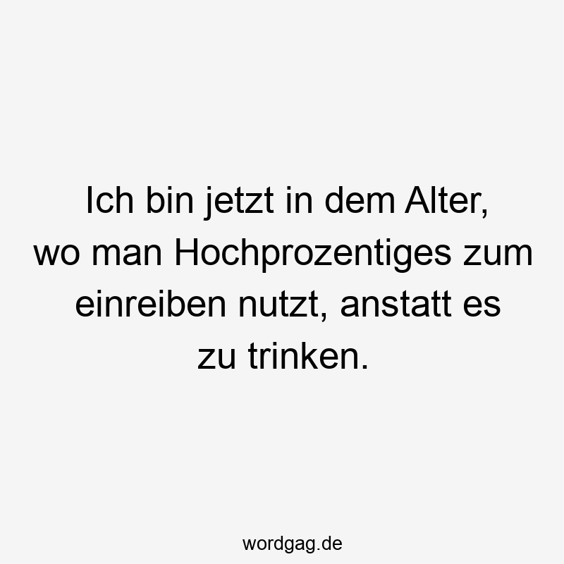 Ich bin jetzt in dem Alter, wo man Hochprozentiges zum einreiben nutzt, anstatt es zu trinken.