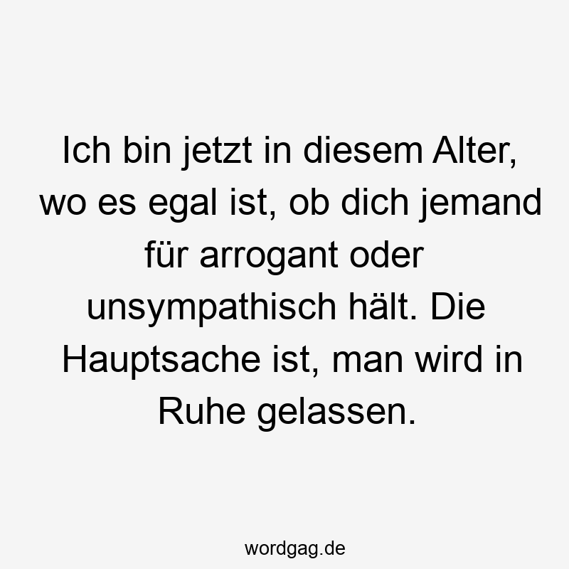 Ich bin jetzt in diesem Alter, wo es egal ist, ob dich jemand für arrogant oder unsympathisch hält. Die Hauptsache ist, man wird in Ruhe gelassen.