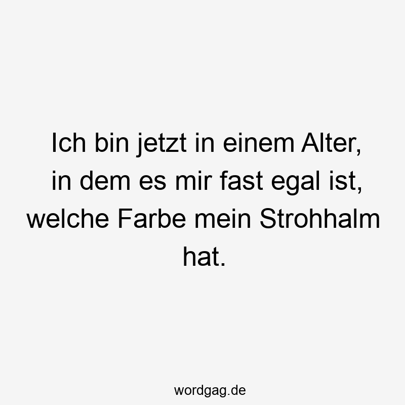 Ich bin jetzt in einem Alter, in dem es mir fast egal ist, welche Farbe mein Strohhalm hat.