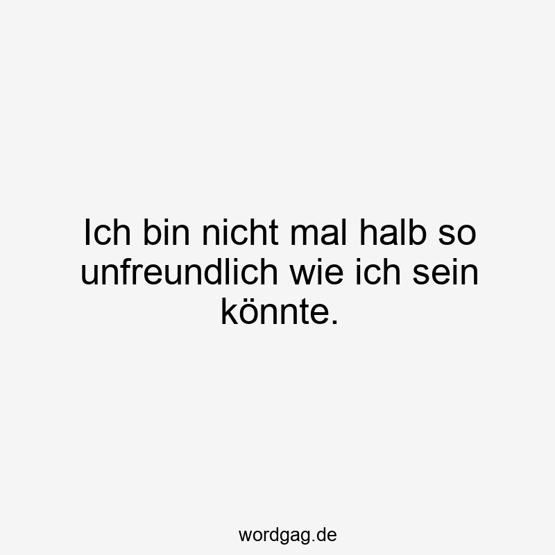 Ich bin nicht mal halb so unfreundlich wie ich sein könnte.