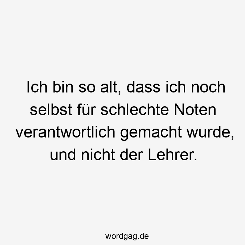 Lustige Sprüche: Lehrer - Ich bin so alt, dass ich noch selbst für schlechte Noten verantwortlich gemacht wurde, und nicht der Lehrer.