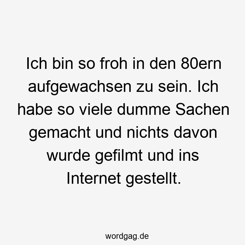 Ich bin so froh in den 80ern aufgewachsen zu sein. Ich habe so viele dumme Sachen gemacht und nichts davon wurde gefilmt und ins Internet gestellt.