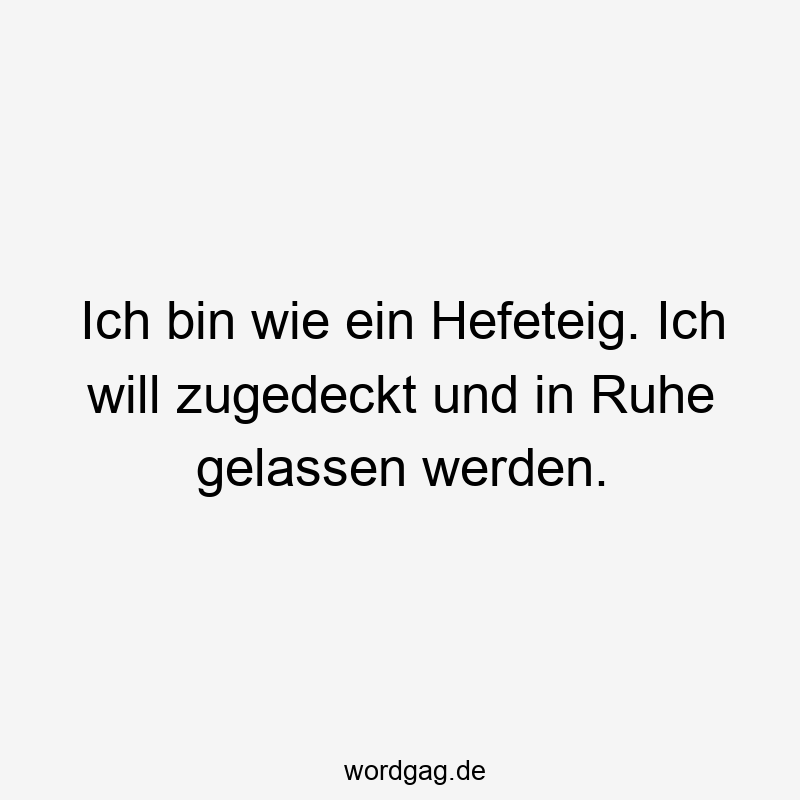 Ich bin wie ein Hefeteig. Ich will zugedeckt und in Ruhe gelassen werden.