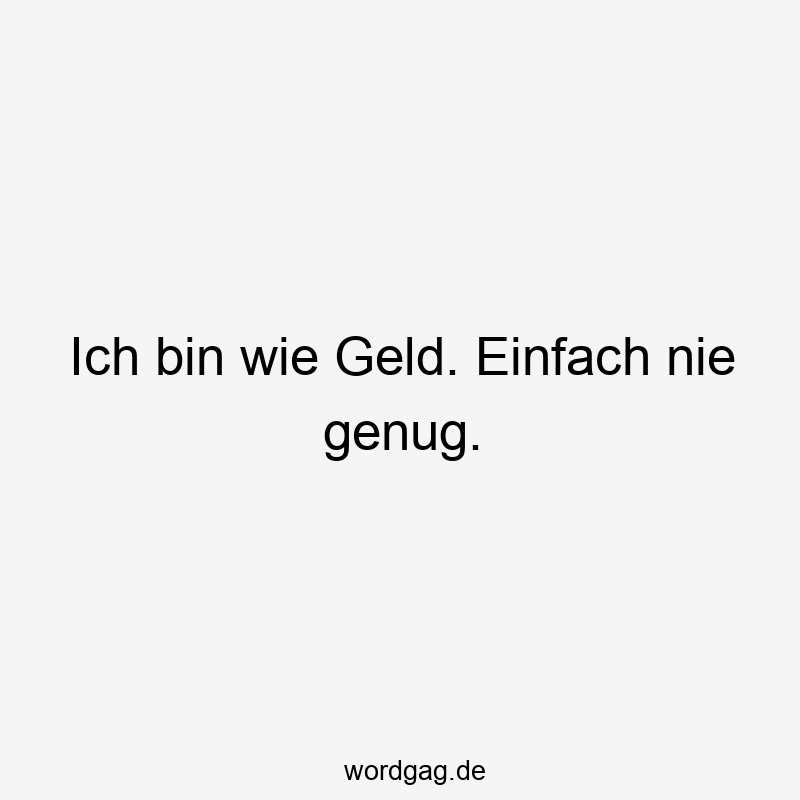 Ich bin wie Geld. Einfach nie genug.