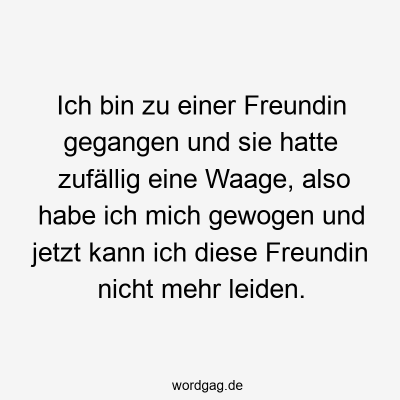 Lustige Sprüche: Freundin - Ich bin zu einer Freundin gegangen und sie hatte zufällig eine Waage, also habe ich mich gewogen und jetzt kann ich diese Freundin nicht mehr leiden.