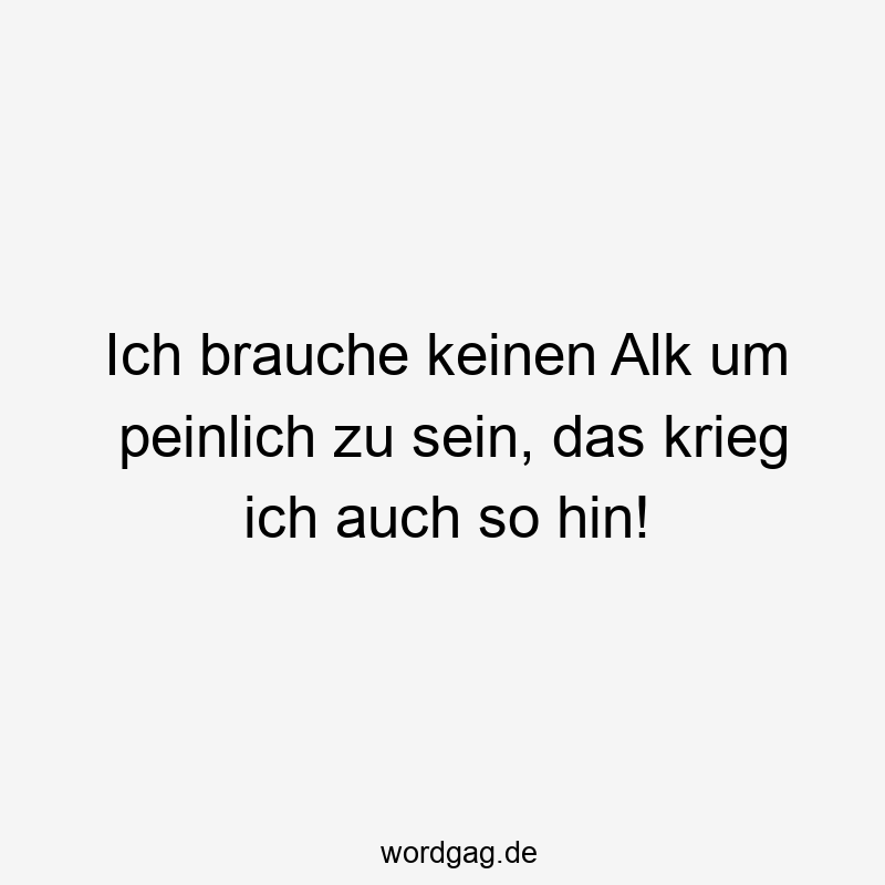 Ich brauche keinen Alk um peinlich zu sein, das krieg ich auch so hin!