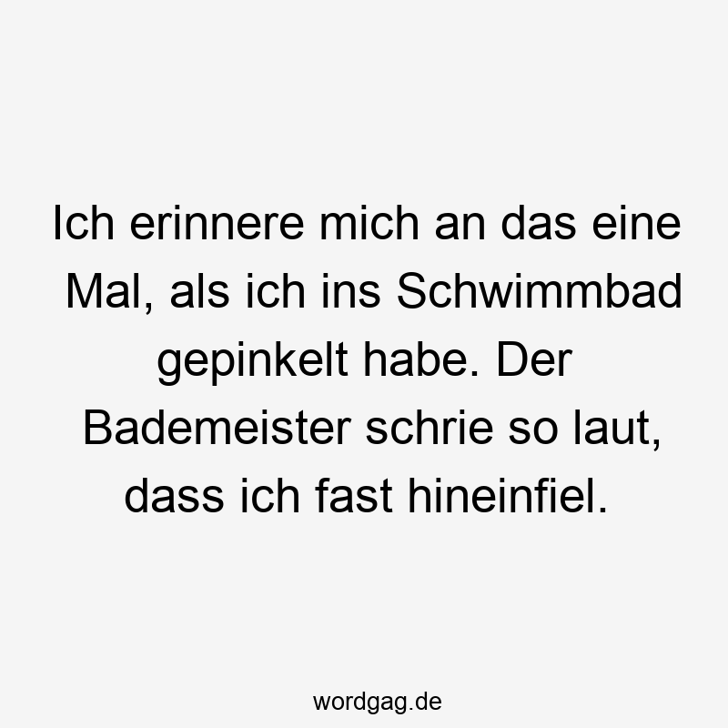 Ich erinnere mich an das eine Mal, als ich ins Schwimmbad gepinkelt habe. Der Bademeister schrie so laut, dass ich fast hineinfiel.