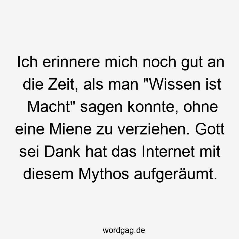 Ich erinnere mich noch gut an die Zeit, als man „Wissen ist Macht“ sagen konnte, ohne eine Miene zu verziehen. Gott sei Dank hat das Internet mit diesem Mythos aufgeräumt.