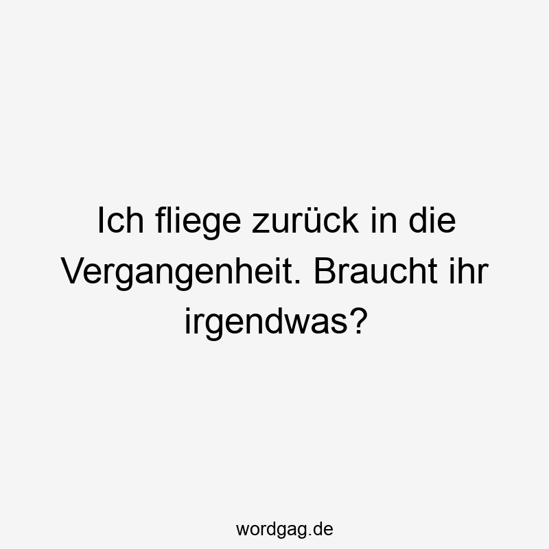 Ich fliege zurück in die Vergangenheit. Braucht ihr irgendwas?