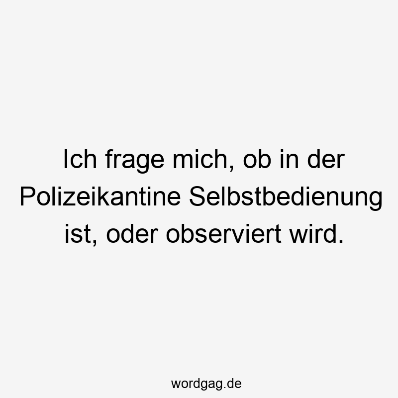Ich frage mich, ob in der Polizeikantine Selbstbedienung ist, oder observiert wird.