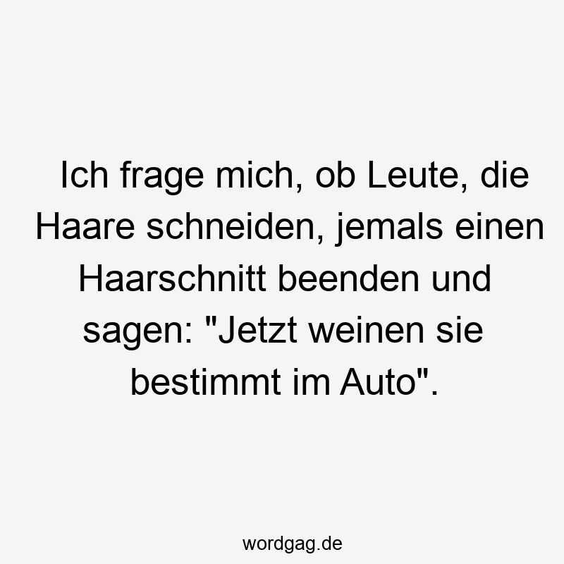 Ich frage mich, ob Leute, die Haare schneiden, jemals einen Haarschnitt beenden und sagen: „Jetzt weinen sie bestimmt im Auto“.