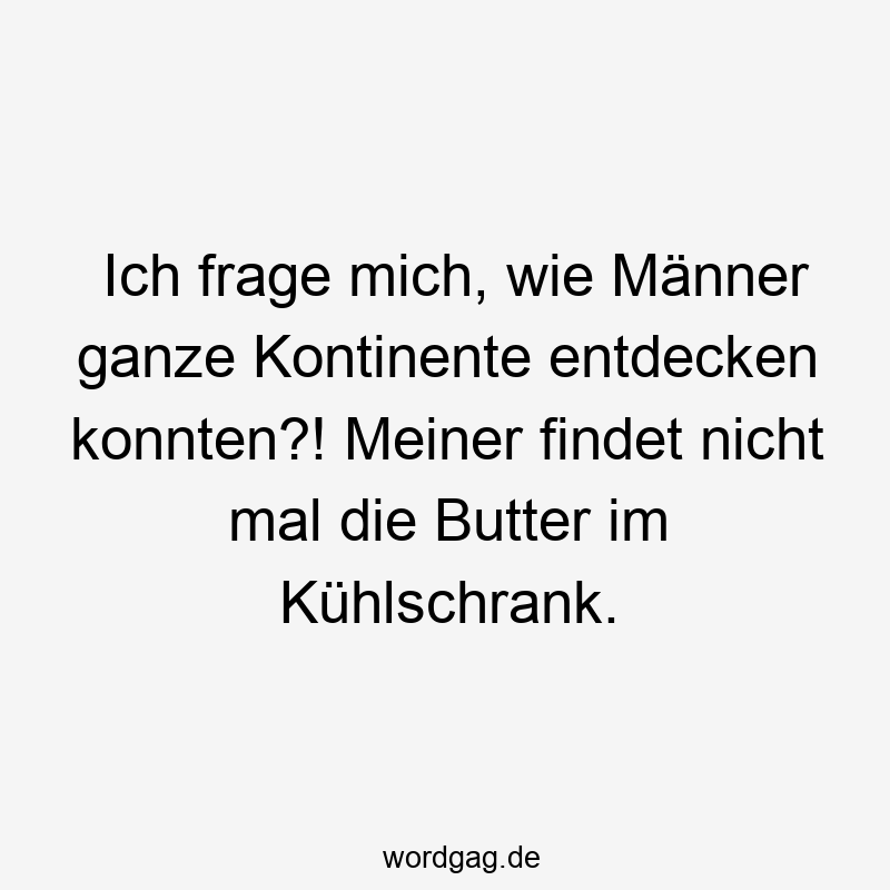 Ich frage mich, wie Männer ganze Kontinente entdecken konnten?! Meiner findet nicht mal die Butter im Kühlschrank.