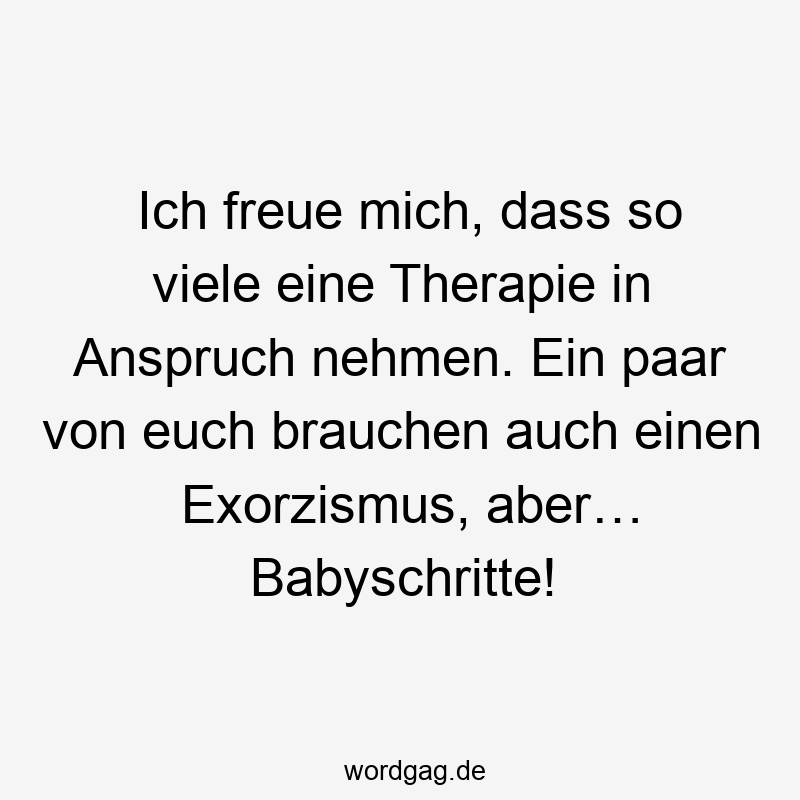 Ich freue mich, dass so viele eine Therapie in Anspruch nehmen. Ein paar von euch brauchen auch einen Exorzismus, aber… Babyschritte!