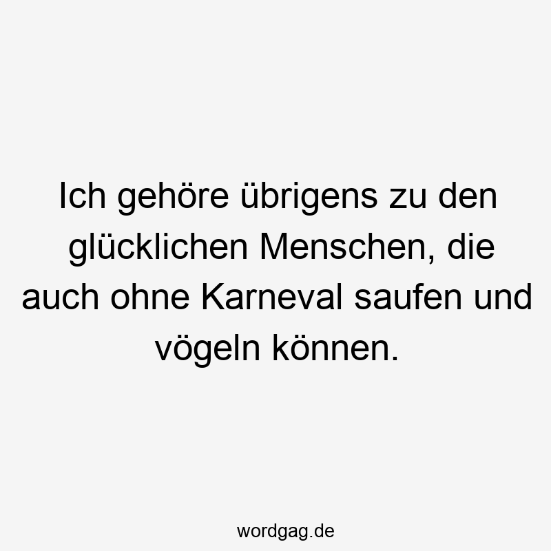 Ich gehöre übrigens zu den glücklichen Menschen, die auch ohne Karneval saufen und vögeln können.