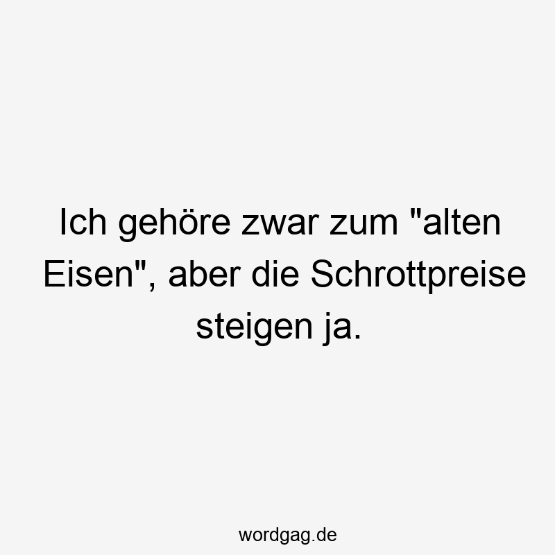 Ich gehöre zwar zum „alten Eisen“, aber die Schrottpreise steigen ja.