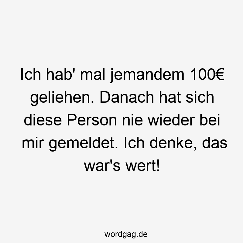 Ich hab‘ mal jemandem 100€ geliehen. Danach hat sich diese Person nie wieder bei mir gemeldet. Ich denke, das war’s wert!