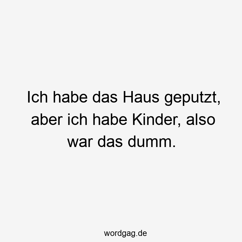 Ich habe das Haus geputzt, aber ich habe Kinder, also war das dumm.