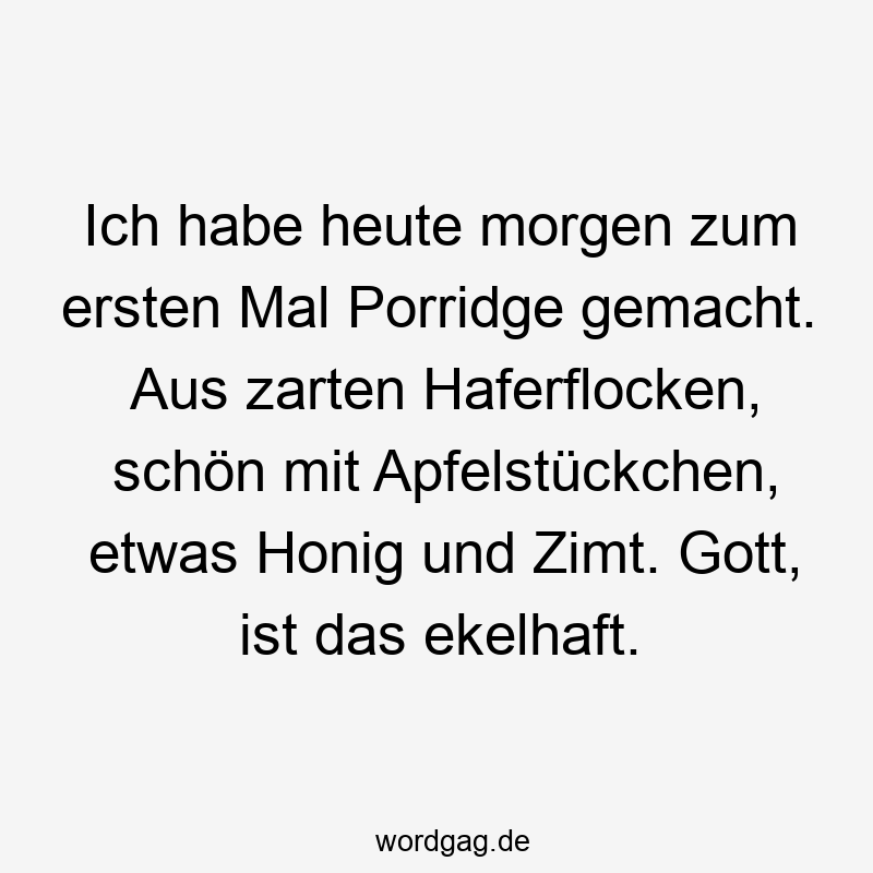Ich habe heute morgen zum ersten Mal Porridge gemacht. Aus zarten Haferflocken, schön mit Apfelstückchen, etwas Honig und Zimt. Gott, ist das ekelhaft.