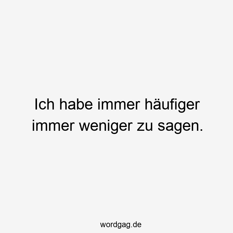 Ich habe immer häufiger immer weniger zu sagen.