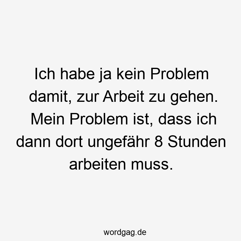 Ich habe ja kein Problem damit, zur Arbeit zu gehen. Mein Problem ist, dass ich dann dort ungefähr 8 Stunden arbeiten muss.