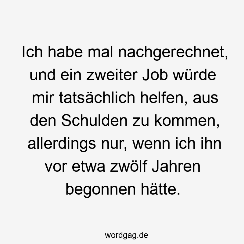 Ich habe mal nachgerechnet, und ein zweiter Job würde mir tatsächlich helfen, aus den Schulden zu kommen, allerdings nur, wenn ich ihn vor etwa zwölf Jahren begonnen hätte.