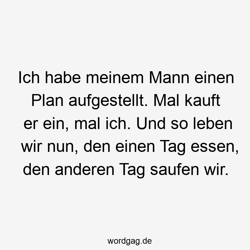 Ich habe meinem Mann einen Plan aufgestellt. Mal kauft er ein, mal ich. Und so leben wir nun, den einen Tag essen, den anderen Tag saufen wir.