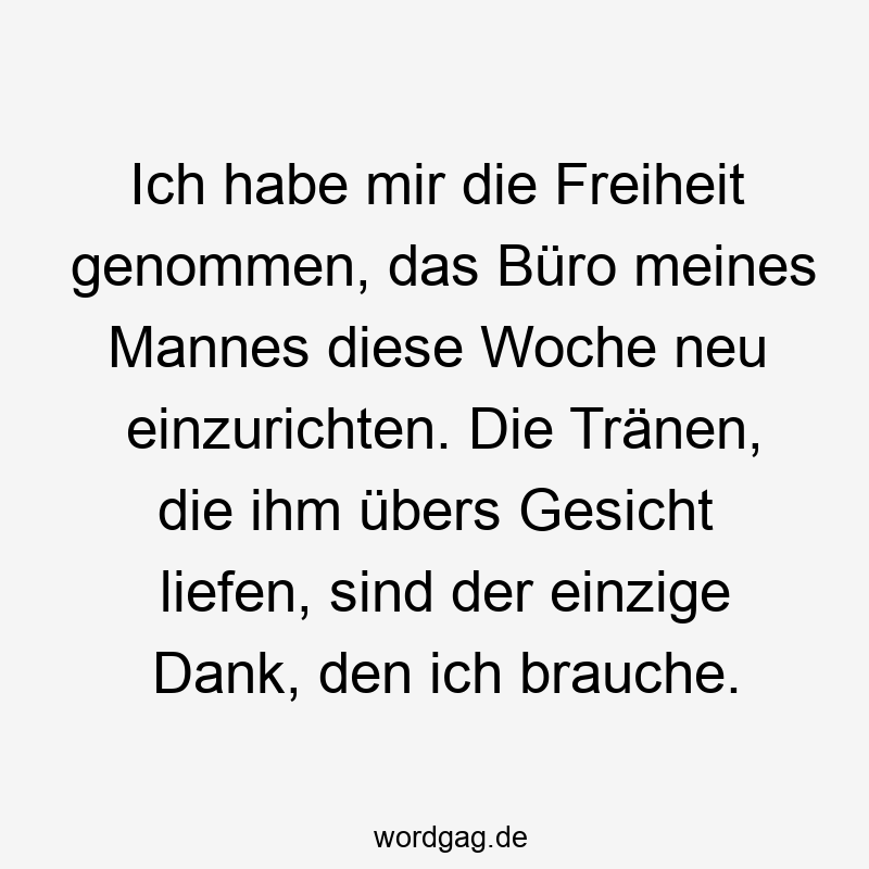 156 Lustige Freiheit Sprüche - Ich habe mir die Freiheit genommen, das Büro meines Mannes diese Woche neu einzurichten. Die Tränen, die ihm übers Gesicht liefen, sind der einzige Dank, den ich brauche.