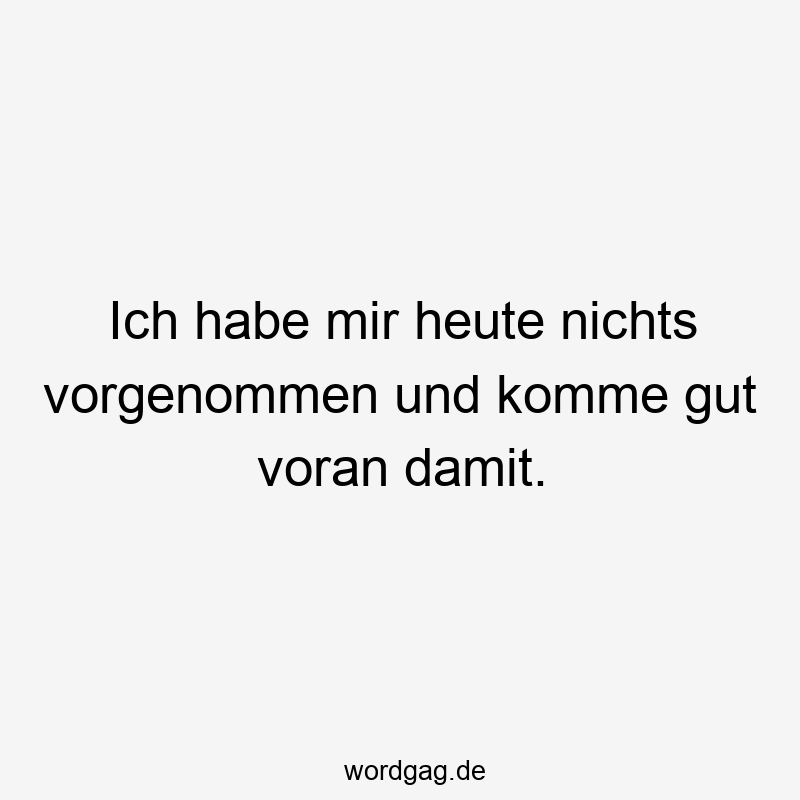 Ich habe mir heute nichts vorgenommen und komme gut voran damit.